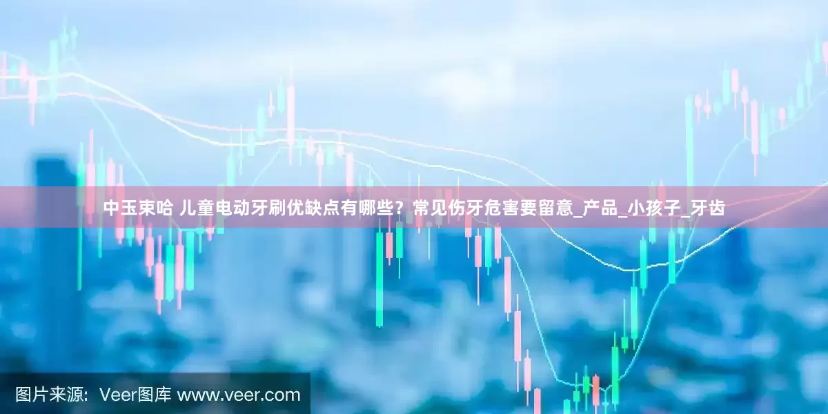 中玉束哈 儿童电动牙刷优缺点有哪些？常见伤牙危害要留意_产品_小孩子_牙齿