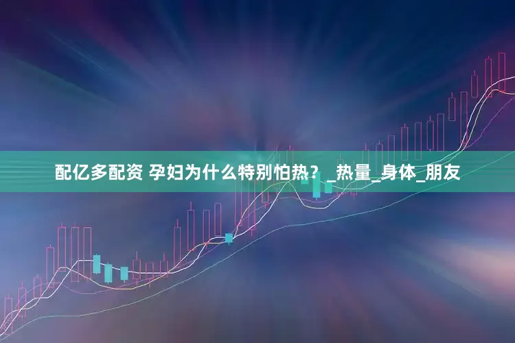 配亿多配资 孕妇为什么特别怕热？_热量_身体_朋友