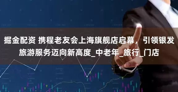 掘金配资 携程老友会上海旗舰店启幕，引领银发旅游服务迈向新高度_中老年_旅行_门店