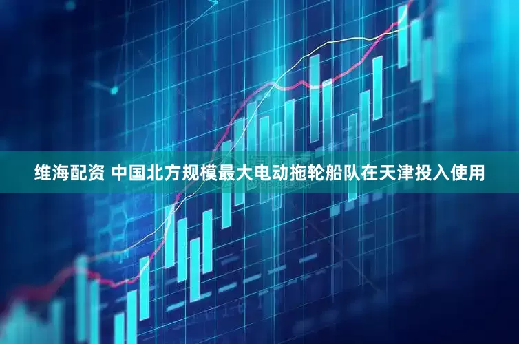 维海配资 中国北方规模最大电动拖轮船队在天津投入使用