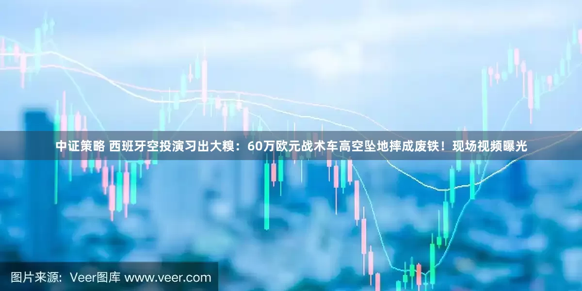 中证策略 西班牙空投演习出大糗：60万欧元战术车高空坠地摔成废铁！现场视频曝光